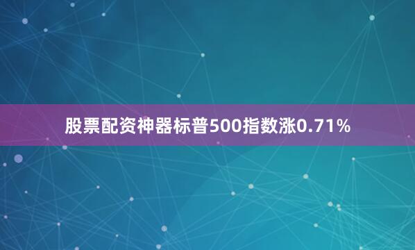 股票配资神器标普500指数涨0.71%