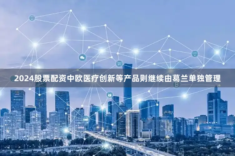 2024股票配资中欧医疗创新等产品则继续由葛兰单独管理