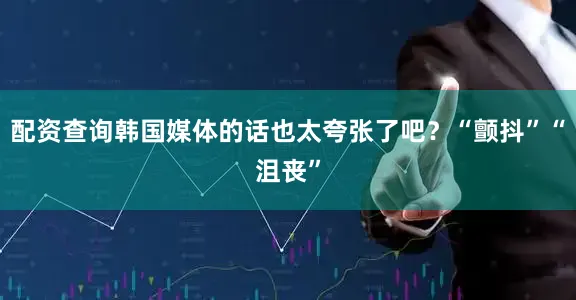 配资查询韩国媒体的话也太夸张了吧？“颤抖”“沮丧”