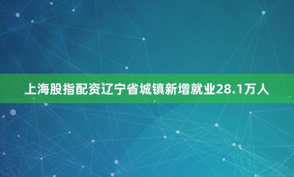 上海股指配资辽宁省城镇新增就业28.1万人