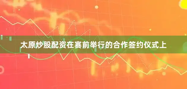 太原炒股配资在赛前举行的合作签约仪式上