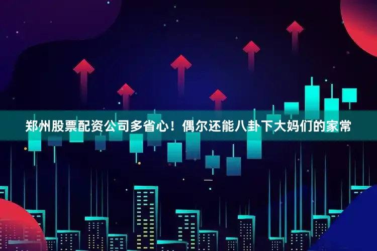郑州股票配资公司多省心！偶尔还能八卦下大妈们的家常