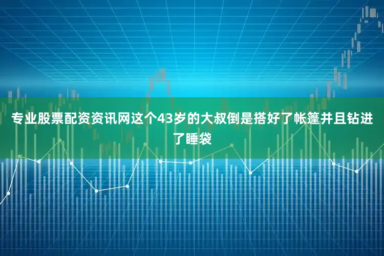 专业股票配资资讯网这个43岁的大叔倒是搭好了帐篷并且钻进了睡袋