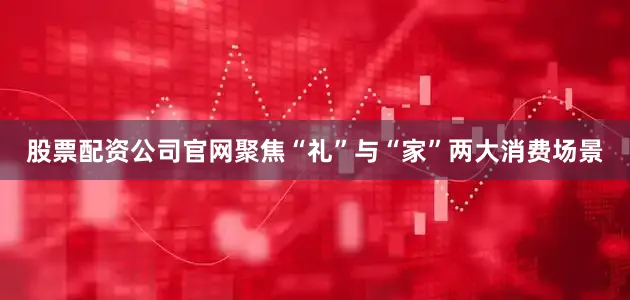 股票配资公司官网聚焦“礼”与“家”两大消费场景